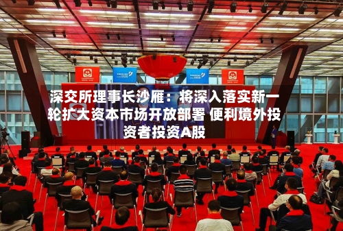深交所理事长沙雁：将深入落实新一轮扩大资本市场开放部署 便利境外投资者投资A股