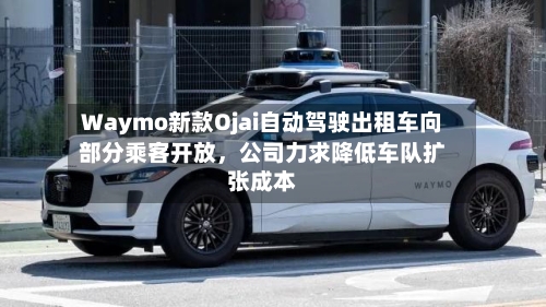 Waymo新款Ojai自动驾驶出租车向部分乘客开放，公司力求降低车队扩张成本-第2张图片