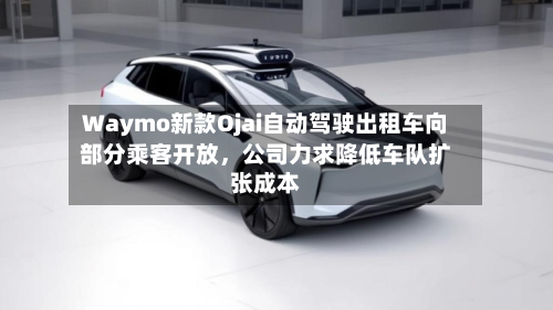 Waymo新款Ojai自动驾驶出租车向部分乘客开放，公司力求降低车队扩张成本-第3张图片
