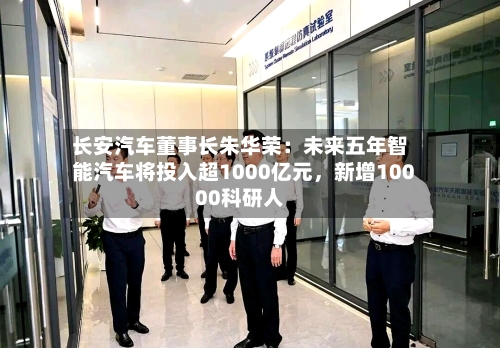 长安汽车董事长朱华荣：未来五年智能汽车将投入超1000亿元，新增10000科研人-第3张图片