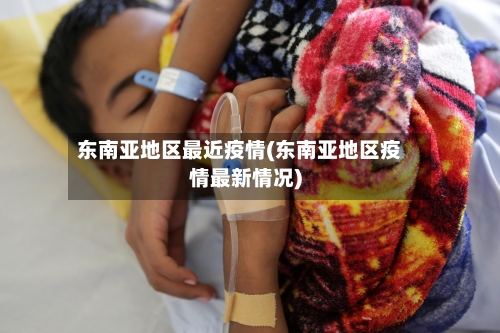 东南亚地区最近疫情(东南亚地区疫情最新情况)
