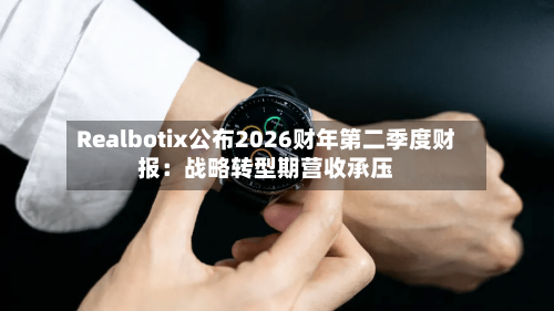 Realbotix公布2026财年第二季度财报：战略转型期营收承压-第2张图片