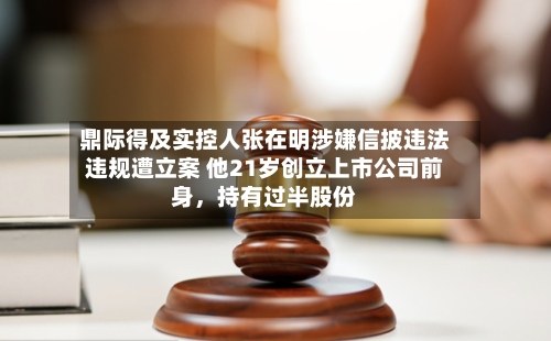 鼎际得及实控人张在明涉嫌信披违法违规遭立案 他21岁创立上市公司前身，持有过半股份