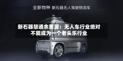 新石器慧通余恩源：无人车行业绝对不能成为一个老头乐行业-第3张图片