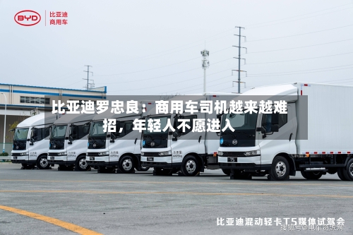 比亚迪罗忠良：商用车司机越来越难招	，年轻人不愿进入-第3张图片