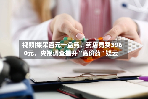视频|集采百元一盒药	，药店竟卖3960元，央视调查揭开“高价药	”疑云-第3张图片