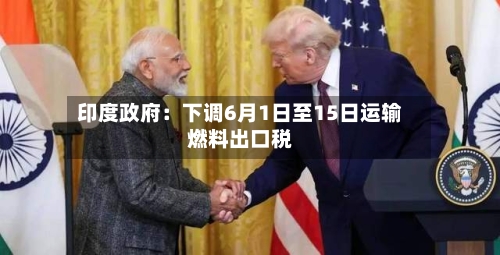 印度政府：下调6月1日至15日运输燃料出口税-第3张图片
