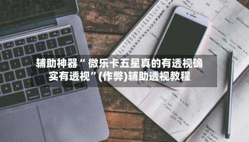 辅助神器“ 微乐卡五星真的有透视确实有透视”(作弊)辅助透视教程